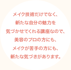 メイク技術だけでなく、新たな自分の魅力を気づかせてくれる講座なので、美容のプロの方にも、メイクが苦手の方にも、新たな気づきがあります。