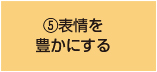 ⑤表情を 豊かにする