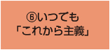 ⑥いつでも 「これから主義」